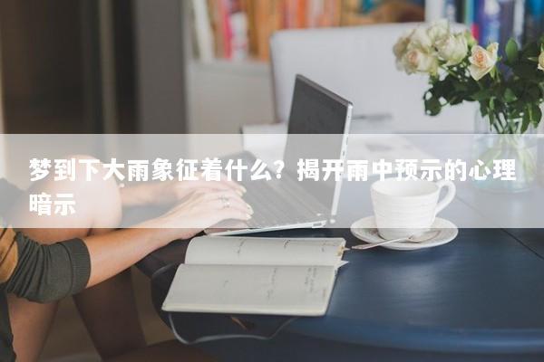 梦到下大雨象征着什么？揭开雨中预示的心理暗示