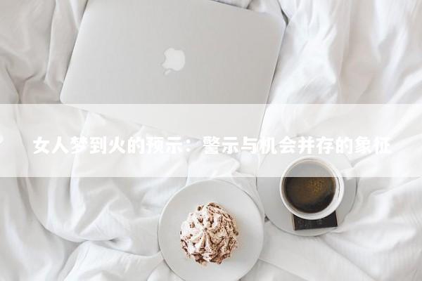 女人梦到火的预示：警示与机会并存的象征
