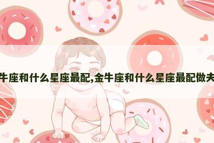 金牛座和什么星座最配,金牛座和什么星座最配做夫妻