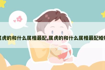 属虎的和什么属相最配,属虎的和什么属相最配婚姻