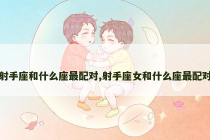 射手座和什么座最配对,射手座女和什么座最配对