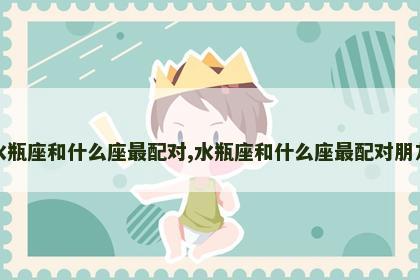 水瓶座和什么座最配对,水瓶座和什么座最配对朋友