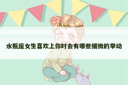 水瓶座女生喜欢上你时会有哪些细微的举动