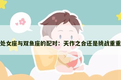 处女座与双鱼座的配对：天作之合还是挑战重重