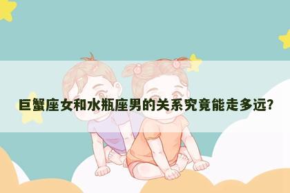 巨蟹座女和水瓶座男的关系究竟能走多远？
