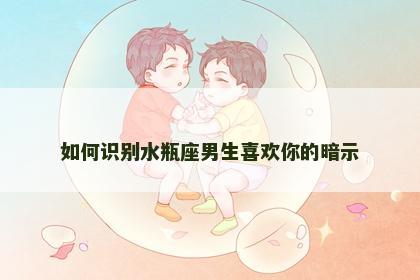 如何识别水瓶座男生喜欢你的暗示
