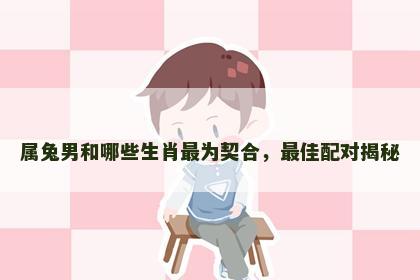 属兔男和哪些生肖最为契合，最佳配对揭秘