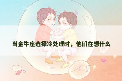 当金牛座选择冷处理时，他们在想什么