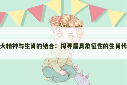 伟大精神与生肖的结合：探寻最具象征性的生肖代表