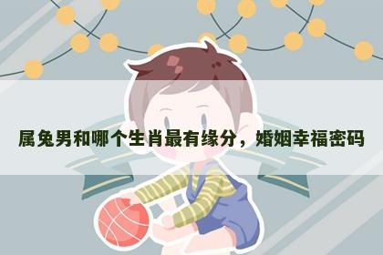 属兔男和哪个生肖最有缘分，婚姻幸福密码