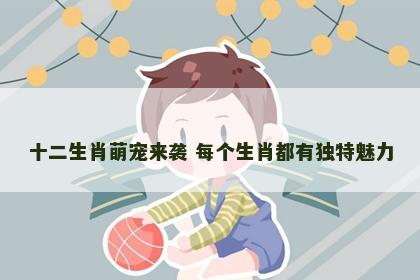 十二生肖萌宠来袭 每个生肖都有独特魅力