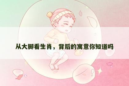 从大脚看生肖，背后的寓意你知道吗