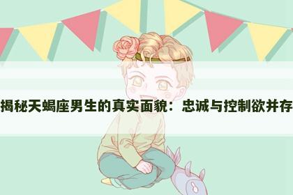 揭秘天蝎座男生的真实面貌：忠诚与控制欲并存
