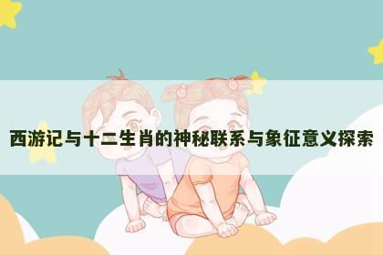西游记与十二生肖的神秘联系与象征意义探索