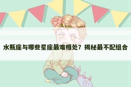 水瓶座与哪些星座最难相处？揭秘最不配组合