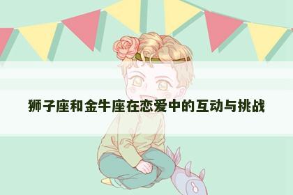 狮子座和金牛座在恋爱中的互动与挑战