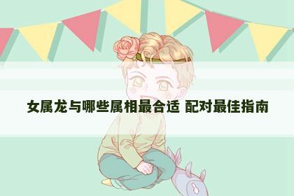 女属龙与哪些属相最合适 配对最佳指南