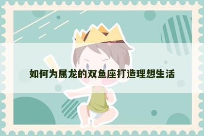 如何为属龙的双鱼座打造理想生活