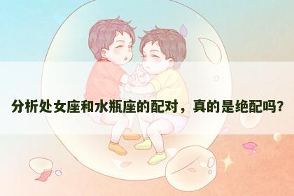 分析处女座和水瓶座的配对，真的是绝配吗？