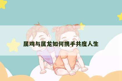 属鸡与属龙如何携手共度人生