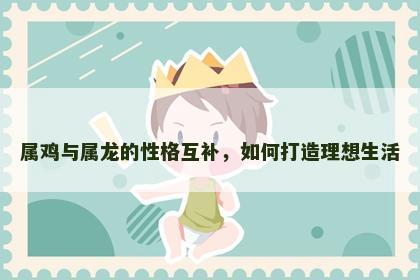 属鸡与属龙的性格互补，如何打造理想生活