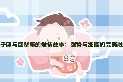 狮子座与巨蟹座的爱情故事：强势与细腻的完美融合