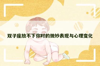 双子座放不下你时的微妙表现与心理变化