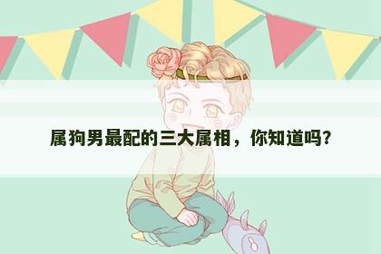 属狗男最配的三大属相，你知道吗？
