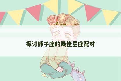 探讨狮子座的最佳星座配对