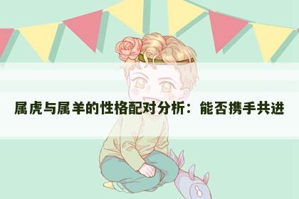 属虎与属羊的性格配对分析：能否携手共进