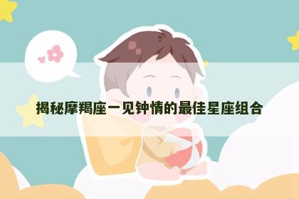揭秘摩羯座一见钟情的最佳星座组合