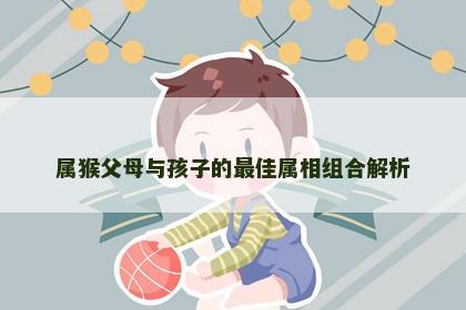 属猴父母与孩子的最佳属相组合解析
