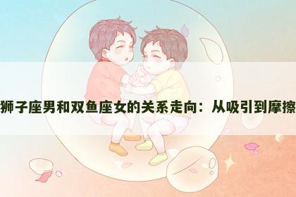 狮子座男和双鱼座女的关系走向：从吸引到摩擦